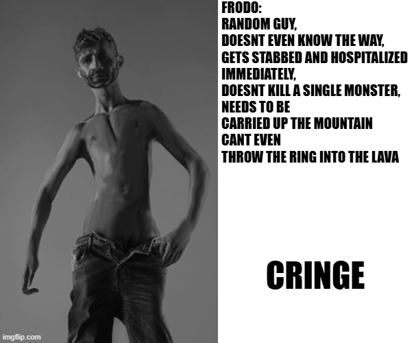 FRODO:

RANDOM GUY,
DOESNT EVEN KNOW THE WAY,
GETS STABBED AND HOSPITALIZED IMMEDIATELY,
DOESNT KILL A SINGLE MONSTER,
NEEDS TO BE CARRIED UP THE MOUNTAIN
CANT EVEN THROW THE RING INTO THE LAVA; CRINGE | made w/ Imgflip meme maker