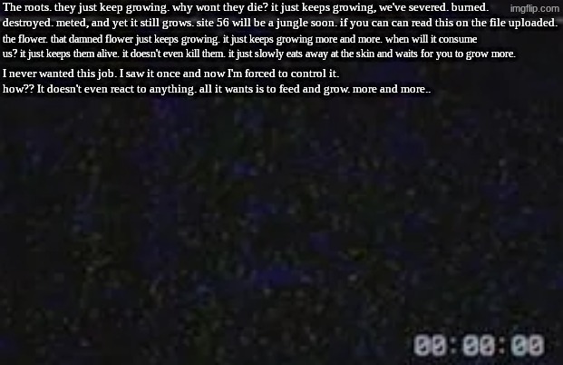 [FC] Flowering passion | The roots. they just keep growing. why wont they die? it just keeps growing, we've severed. burned. destroyed. meted, and yet it still grows. site 56 will be a jungle soon. if you can can read this on the file uploaded. the flower. that damned flower just keeps growing. it just keeps growing more and more. when will it consume us? it just keeps them alive. it doesn't even kill them. it just slowly eats away at the skin and waits for you to grow more. I never wanted this job. I saw it once and now I'm forced to control it. how?? It doesn't even react to anything. all it wants is to feed and grow. more and more.. | image tagged in data logs,module 4444 | made w/ Imgflip meme maker