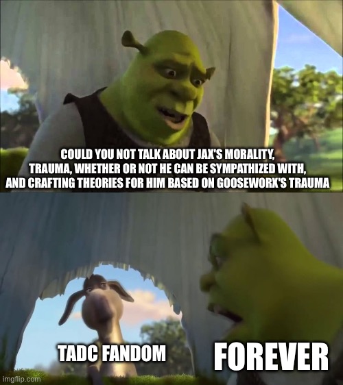 Based on recent events | COULD YOU NOT TALK ABOUT JAX'S MORALITY,
TRAUMA, WHETHER OR NOT HE CAN BE SYMPATHIZED WITH, AND CRAFTING THEORIES FOR HIM BASED ON GOOSEWORX'S TRAUMA; FOREVER; TADC FANDOM | image tagged in shrek five minutes,tadc,the amazing digital circus | made w/ Imgflip meme maker