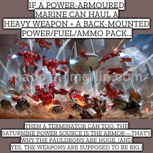 IF A POWER-ARMOURED MARINE CAN HAUL A HEAVY WEAPON + A BACK-MOUNTED POWER/FUEL SOURCE… | IF A POWER-ARMOURED MARINE CAN HAUL A HEAVY WEAPON + A BACK-MOUNTED POWER/FUEL/AMMO PACK…; THEN A TERMINATOR CAN TOO. THE SATURNINE POWER SOURCE IS THE ARMOR—THAT’S WHY THE PAULDRONS ARE HUGE. (AND YES, THE WEAPONS ARE SUPPOSED TO BE BIG.) | image tagged in warhammer 40 000,analysis,gaming,weapons,gamers,marines | made w/ Imgflip meme maker
