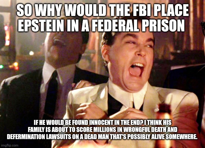 Good Fellas Hilarious Meme | SO WHY WOULD THE FBI PLACE EPSTEIN IN A FEDERAL PRISON; IF HE WOULD BE FOUND INNOCENT IN THE END? I THINK HIS FAMILY IS ABOUT TO SCORE MILLIONS IN WRONGFUL DEATH AND DEFERMINATION LAWSUITS ON A DEAD MAN THAT'S POSSIBLY ALIVE SOMEWHERE. | image tagged in memes,good fellas hilarious | made w/ Imgflip meme maker