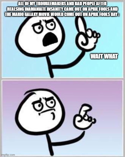 ALL OF MY TROUBLEMAKERS AND BAD PEOPLE AFTER REALSING INAMANIATE INSANITY CAME OUT ON APRIL FOOLS AND THE MARIO GALAXY MOVIE WOULD COME OUT  | image tagged in wait what | made w/ Imgflip meme maker