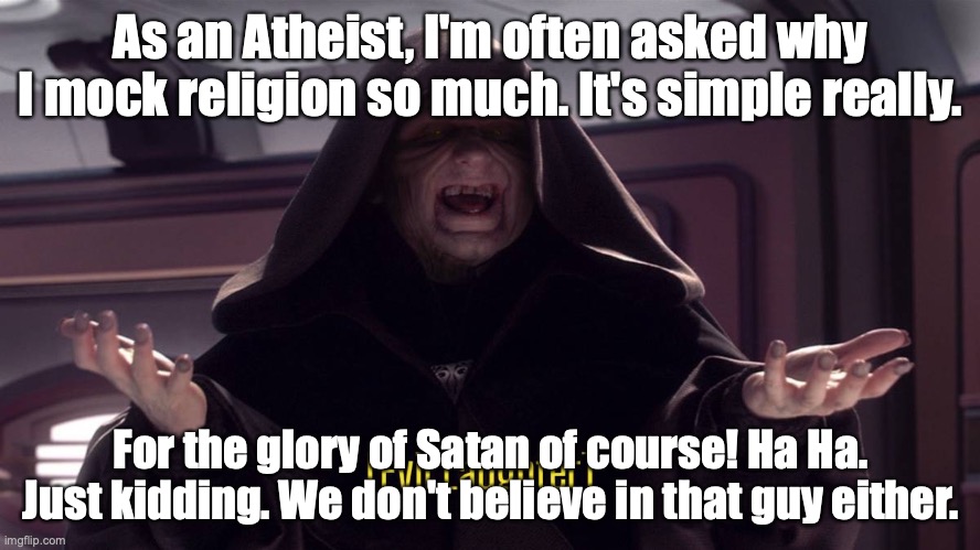 Evil laughter | As an Atheist, I'm often asked why I mock religion so much. It's simple really. For the glory of Satan of course! Ha Ha. Just kidding. We don't believe in that guy either. | image tagged in evil laughter | made w/ Imgflip meme maker