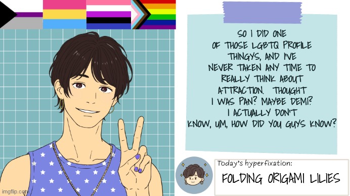Halp me pls | SO I DID ONE OF THOSE LGBTQ PROFILE THINGYS, AND I'VE NEVER TAKEN ANY TIME TO REALLY THINK ABOUT ATTRACTION.  THOUGHT I WAS PAN? MAYBE DEMI? I ACTUALLY DON'T KNOW, UM, HOW DID YOU GUYS KNOW? FOLDING ORIGAMI LILIES | image tagged in thepapercranearmy template 3 | made w/ Imgflip meme maker