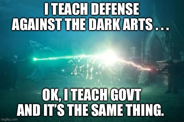 Harry Potter Voldemort Duel | I TEACH DEFENSE AGAINST THE DARK ARTS . . . OK, I TEACH GOVT AND IT’S THE SAME THING. | image tagged in harry potter voldemort duel | made w/ Imgflip meme maker