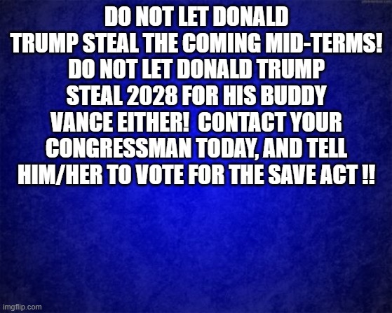 blue background | DO NOT LET DONALD TRUMP STEAL THE COMING MID-TERMS! DO NOT LET DONALD TRUMP STEAL 2028 FOR HIS BUDDY VANCE EITHER!  CONTACT YOUR CONGRESSMAN TODAY, AND TELL HIM/HER TO VOTE FOR THE SAVE ACT !! | image tagged in political meme,politics,elections,rigged elections | made w/ Imgflip meme maker