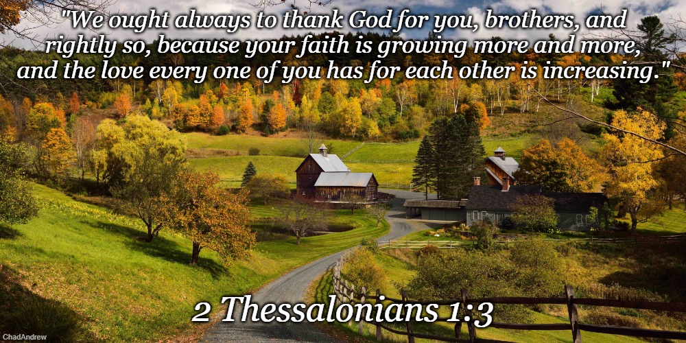 Bible Verse of the Day | "We ought always to thank God for you, brothers, and rightly so, because your faith is growing more and more, and the love every one of you has for each other is increasing."; 2 Thessalonians 1:3 | image tagged in christiansonly,bible verse of the day,christians,jesus christ | made w/ Imgflip meme maker