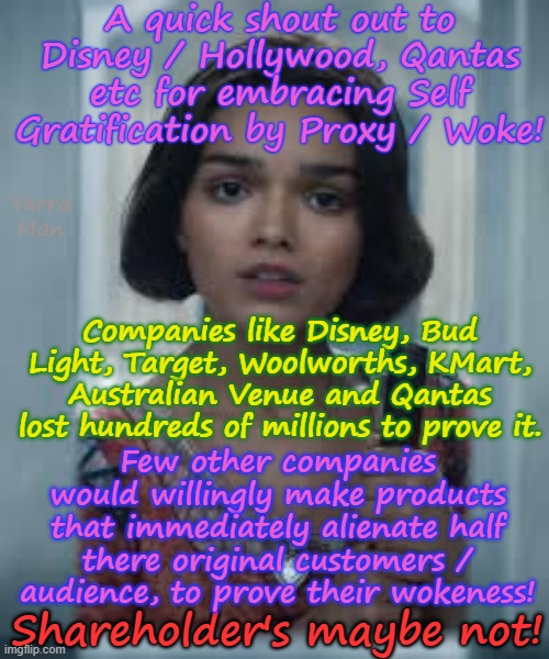A shout out to all the Ultra Left companies prepared to loose billions to prove their wokeness! | A quick shout out to Disney / Hollywood, Qantas etc for embracing Self Gratification by Proxy / Woke! Yarra Man; Companies like Disney, Bud Light, Target, Woolworths, KMart, Australian Venue and Qantas lost hundreds of millions to prove it. Few other companies would willingly make products that immediately alienate half there original customers / audience, to prove their wokeness! Shareholder's maybe not! | image tagged in self gratification by proxy virtue signaling,ultra far left labor labour democrat,dei,msnbc cbs cnn abc,ch 9 abc oz smh fairfax | made w/ Imgflip meme maker