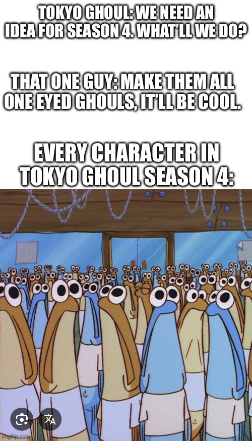 So would that no longer make Kaneki a special hybrid who can find the peace between ghouls and humans? | TOKYO GHOUL: WE NEED AN IDEA FOR SEASON 4. WHAT’LL WE DO? THAT ONE GUY: MAKE THEM ALL ONE EYED GHOULS, IT’LL BE COOL. EVERY CHARACTER IN TOKYO GHOUL SEASON 4: | made w/ Imgflip meme maker