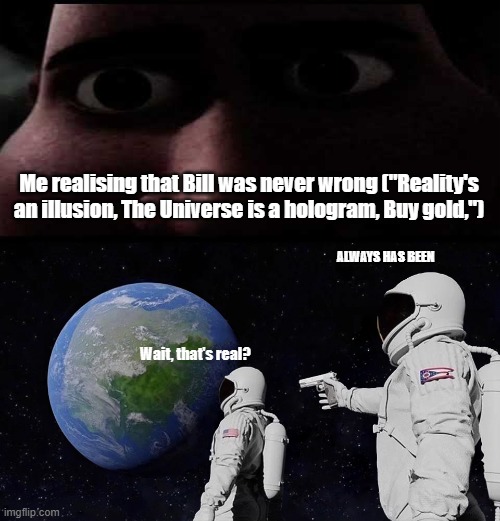 Me realising that Bill was never wrong ("Reality's an illusion, The Universe is a hologram, Buy gold,"); ALWAYS HAS BEEN; Wait, that's real? | image tagged in memes,always has been,titan stare | made w/ Imgflip meme maker
