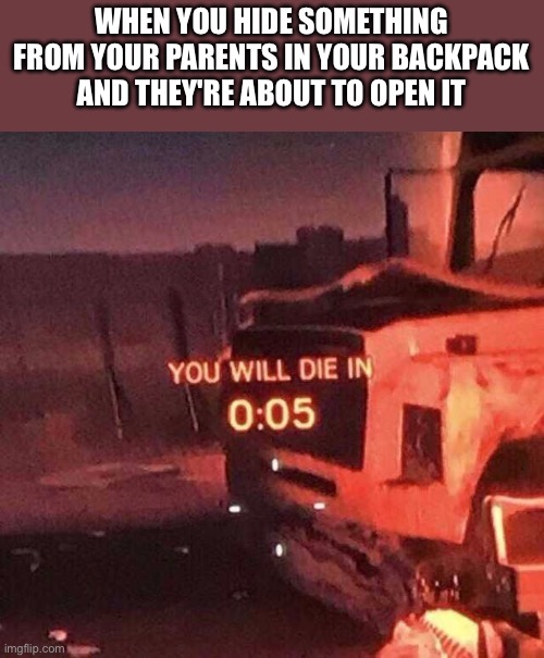 You will die in 0:05 | WHEN YOU HIDE SOMETHING FROM YOUR PARENTS IN YOUR BACKPACK AND THEY'RE ABOUT TO OPEN IT | image tagged in you will die in 0 05 | made w/ Imgflip meme maker