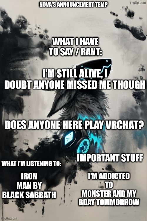 Nova's announcement temp | I'M STILL ALIVE, I DOUBT ANYONE MISSED ME THOUGH; DOES ANYONE HERE PLAY VRCHAT? IRON MAN BY BLACK SABBATH; I'M ADDICTED TO MONSTER AND MY BDAY TOMMORROW | image tagged in nova's announcement temp | made w/ Imgflip meme maker