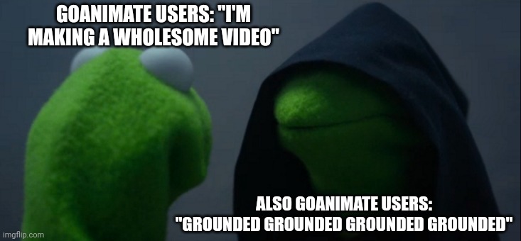 GoAnimate users being the wackiest, weirdest, most unbelievably chilling, straight up batshit in a nutshell | GOANIMATE USERS: "I'M MAKING A WHOLESOME VIDEO"; ALSO GOANIMATE USERS: "GROUNDED GROUNDED GROUNDED GROUNDED" | image tagged in memes,evil kermit,goanimate,users | made w/ Imgflip meme maker