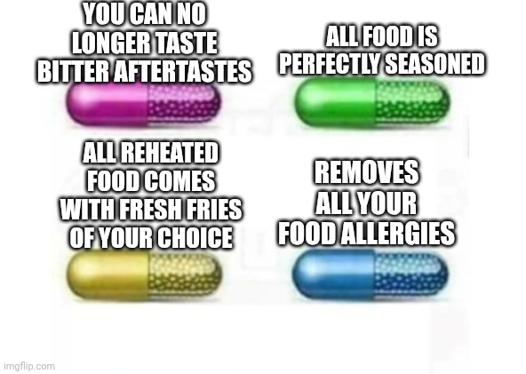 Which pill do you choose (Food Edition) | YOU CAN NO LONGER TASTE BITTER AFTERTASTES; ALL FOOD IS PERFECTLY SEASONED; ALL REHEATED FOOD COMES WITH FRESH FRIES OF YOUR CHOICE; REMOVES ALL YOUR FOOD ALLERGIES | image tagged in food,pills | made w/ Imgflip meme maker