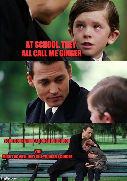 kill yourself, ginger | AT SCHOOL, THEY ALL CALL ME GINGER YOUR GONNA HAVE A ROUGH CHILDHOOD 

























































   YOU MIGHT  | image tagged in memes,finding neverland,ginger,kill yourself,kill yourself ginger,school | made w/ Imgflip meme maker