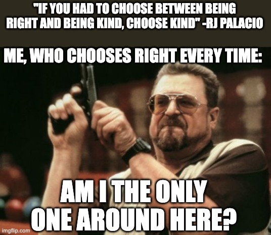 :) | "IF YOU HAD TO CHOOSE BETWEEN BEING RIGHT AND BEING KIND, CHOOSE KIND" -RJ PALACIO; ME, WHO CHOOSES RIGHT EVERY TIME:; AM I THE ONLY ONE AROUND HERE? | image tagged in memes,am i the only one around here,wonder,funny,right,kind | made w/ Imgflip meme maker