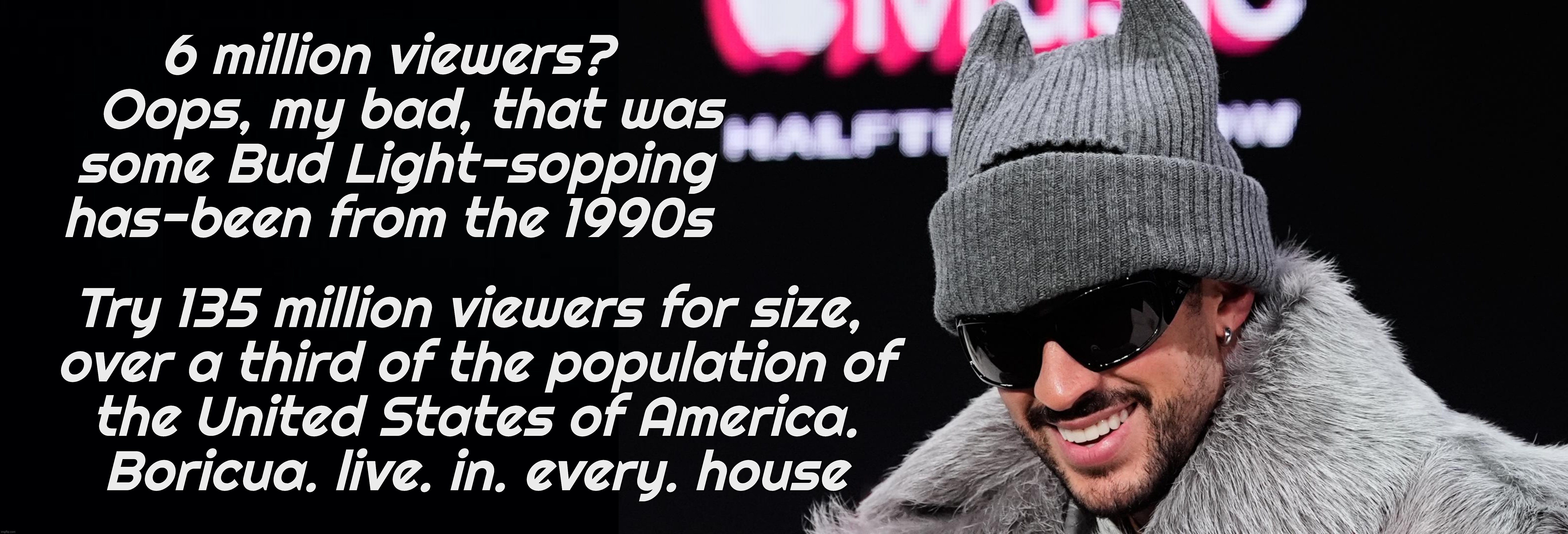 Bad Bunny with 135 million record-breaking viewers for the Super Bowl Halftime Show | 6 million viewers?
   Oops, my bad, that was
 some Bud Light-sopping
has-been from the 1990s; Try 135 million viewers for size, 
over a third of the population of
the United States of America.
Boricua. live. in. every. house | image tagged in bad bunny,bad bunny super bowl halftime show,bad bunny rocks the house,135 million viewers,kid rock got 6 million viewers,eat it | made w/ Imgflip meme maker