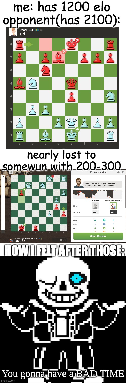 first img, i played white, second i played black | me: has 1200 elo
opponent(has 2100):; nearly lost to somewun with 200-300; HOW I FELT AFTER THOSE: | image tagged in sans shrug blue eye,chess,whe i'm in a competition and my opponent is | made w/ Imgflip meme maker