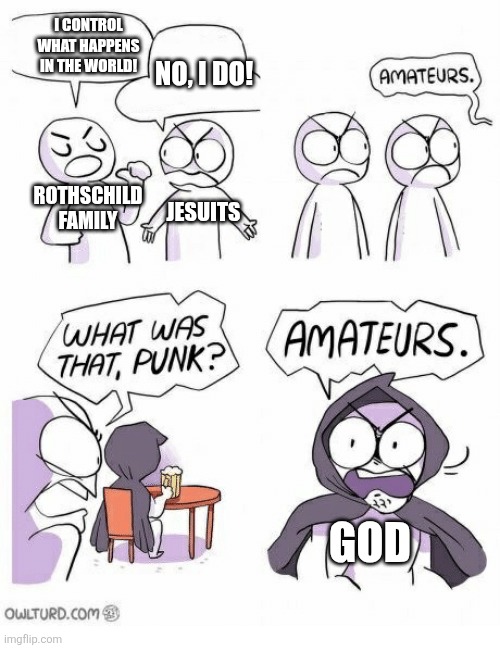 Our only salvation | I CONTROL WHAT HAPPENS IN THE WORLD! NO, I DO! ROTHSCHILD FAMILY; JESUITS; GOD | image tagged in amateurs,illuminati | made w/ Imgflip meme maker