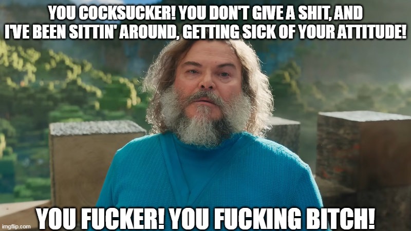 I am Steve | YOU COCKSUCKER! YOU DON'T GIVE A SHIT, AND I'VE BEEN SITTIN' AROUND, GETTING SICK OF YOUR ATTITUDE! YOU FUCKER! YOU FUCKING BITCH! | image tagged in i am steve,tenacious d,jack black,minecraft,minecraft steve,minecraft movie | made w/ Imgflip meme maker