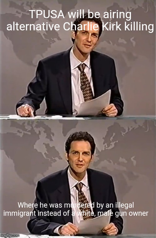 Conservatives need their safe spaces to protect them from reality | TPUSA will be airing alternative Charlie Kirk killing; Where he was murdered by an illegal immigrant instead of a white, male gun owner | image tagged in weekend update with norm,scumbag republicans,terrorists,trailer trash,pedophiles,conservative hypocrisy | made w/ Imgflip meme maker