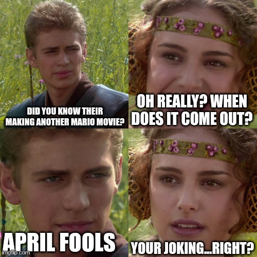 its not a joke | DID YOU KNOW THEIR MAKING ANOTHER MARIO MOVIE? OH REALLY? WHEN DOES IT COME OUT? YOUR JOKING...RIGHT? APRIL FOOLS | image tagged in anakin padme 4 panel | made w/ Imgflip meme maker
