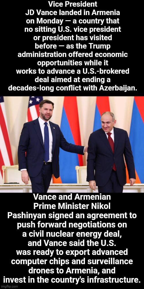 Truna Out The Axis Of Evil Is Trump | Vice President JD Vance landed in Armenia on Monday — a country that no sitting U.S. vice president or president has visited before — as the Trump administration offered economic opportunities while it works to advance a U.S.-brokered deal aimed at ending a decades-long conflict with Azerbaijan. Vance and Armenian Prime Minister Nikol Pashinyan signed an agreement to push forward negotiations on a civil nuclear energy deal, and Vance said the U.S. was ready to export advanced computer chips and surveillance drones to Armenia, and invest in the country's infrastructure. | image tagged in memes,trump unfit unqualified dangerous,impeach trump,lock him up,maga,trump is a terrorist | made w/ Imgflip meme maker
