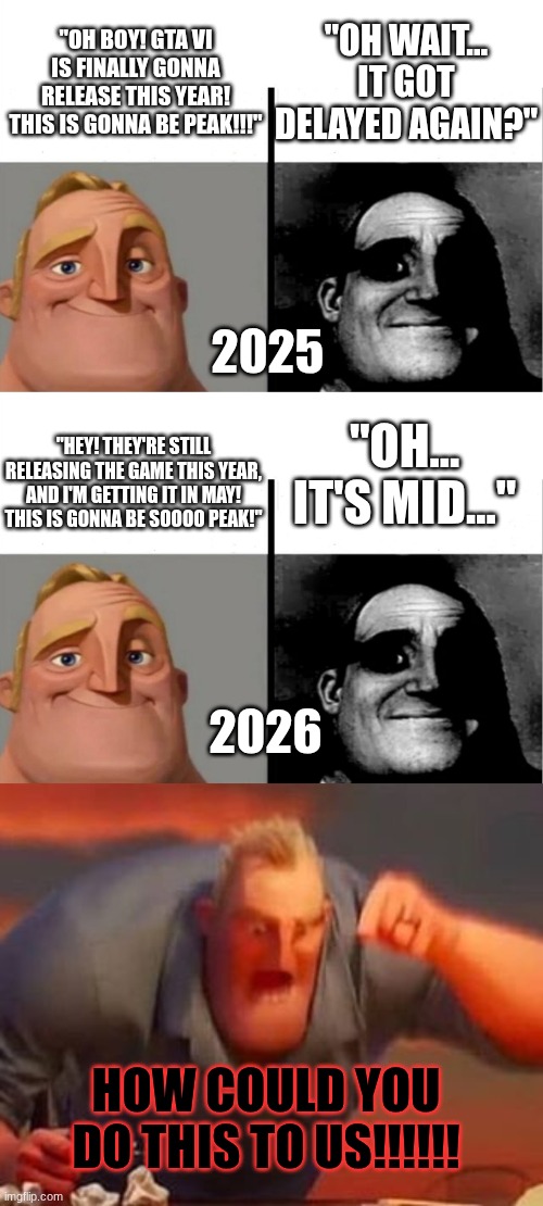 Guys, it's probably gonna be mid... | "OH WAIT... IT GOT DELAYED AGAIN?"; "OH BOY! GTA VI IS FINALLY GONNA RELEASE THIS YEAR! THIS IS GONNA BE PEAK!!!"; 2025; "OH... IT'S MID..."; "HEY! THEY'RE STILL RELEASING THE GAME THIS YEAR, AND I'M GETTING IT IN MAY! THIS IS GONNA BE SOOOO PEAK!"; 2026; HOW COULD YOU DO THIS TO US!!!!!! | image tagged in teacher's copy,mr incredible mad | made w/ Imgflip meme maker