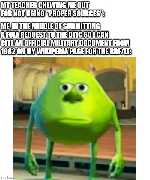 This actually happened | MY TEACHER CHEWING ME OUT FOR NOT USING "PROPER SOURCES":; ME, IN THE MIDDLE OF SUBMITTING A FOIA REQUEST TO THE DTIC SO I CAN CITE AN OFFICIAL MILITARY DOCUMENT FROM 1982 ON MY WIKIPEDIA PAGE FOR THE RDF/LT: | image tagged in mike wazowski,unhelpful high school teacher,wikipedia,war thunder,military,tanks | made w/ Imgflip meme maker