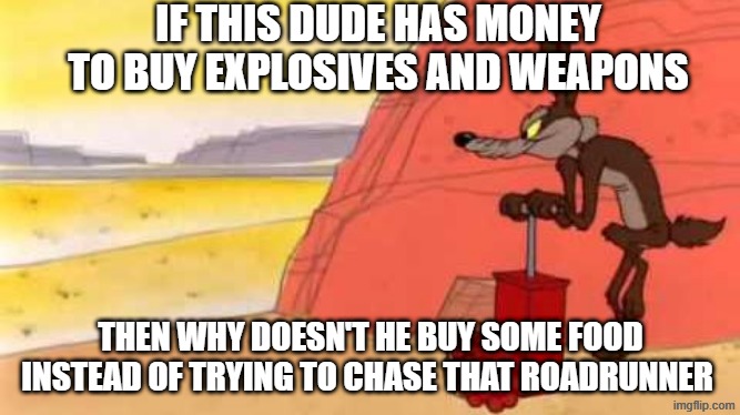 this is literally a question i have | IF THIS DUDE HAS MONEY TO BUY EXPLOSIVES AND WEAPONS; THEN WHY DOESN'T HE BUY SOME FOOD INSTEAD OF TRYING TO CHASE THAT ROADRUNNER | image tagged in wile e coyote dynamite | made w/ Imgflip meme maker