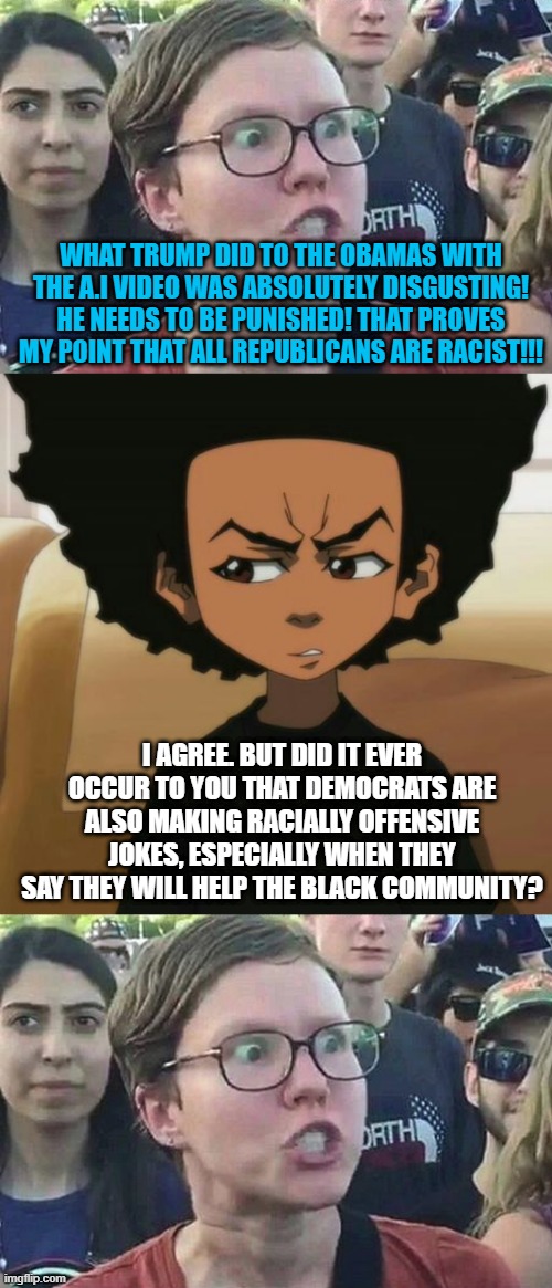 WHAT TRUMP DID TO THE OBAMAS WITH THE A.I VIDEO WAS ABSOLUTELY DISGUSTING! HE NEEDS TO BE PUNISHED! THAT PROVES MY POINT THAT ALL REPUBLICANS ARE RACIST!!! I AGREE. BUT DID IT EVER OCCUR TO YOU THAT DEMOCRATS ARE ALSO MAKING RACIALLY OFFENSIVE JOKES, ESPECIALLY WHEN THEY SAY THEY WILL HELP THE BLACK COMMUNITY? | image tagged in triggered liberal,huey freeman 1,memes,politics | made w/ Imgflip meme maker