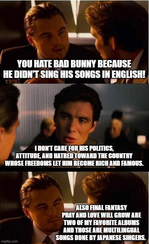 Click the link to hear some great music in various languages including English. | YOU HATE BAD BUNNY BECAUSE HE DIDN'T SING HIS SONGS IN ENGLISH! I DON'T CARE FOR HIS POLITICS, ATTITUDE, AND HATRED TOWARD THE COUNTRY WHOSE FREEDOMS LET HIM BECOME RICH AND FAMOUS. ALSO FINAL FANTASY PRAY AND LOVE WILL GROW ARE TWO OF MY FAVORITE ALBUMS AND THOSE ARE MULTILINGUAL SONGS DONE BY JAPANESE SINGERS. | image tagged in memes,inception,politics,political meme,meme | made w/ Imgflip meme maker