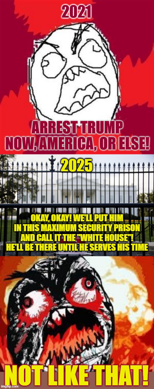 America In a Nutshell | 2021; ARREST TRUMP NOW, AMERICA, OR ELSE! 2025; OKAY, OKAY! WE'LL PUT HIM IN THIS MAXIMUM SECURITY PRISON AND CALL IT THE "WHITE HOUSE"! HE'LL BE THERE UNTIL HE SERVES HIS TIME; NOT LIKE THAT! | image tagged in rage face,white house fence,rage quit | made w/ Imgflip meme maker