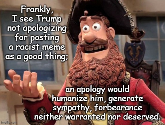Few things are as funny as watching Trump's hubris force him to shoot himself in the foot. | Frankly, I see Trump not apologizing for posting a racist meme as a good thing;; an apology would humanize him, generate sympathy, forbearance neither warranted nor deserved. | image tagged in well yes but actually no,trump unfit unqualified dangerous,incompetent,racist,a-hole | made w/ Imgflip meme maker