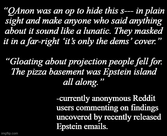Well now... imagine that... | “QAnon was an op to hide this s--- in plain
sight and make anyone who said anything
about it sound like a lunatic. They masked
it in a far-right ‘it’s only the dems’ cover.” 
 
“Gloating about projection people fell for.
The pizza basement was Epstein island
all along.”; -currently anonymous Reddit
users commenting on findings
uncovered by recently released
Epstein emails. | image tagged in jeffrey epstein,epstein files,qanon,oops | made w/ Imgflip meme maker