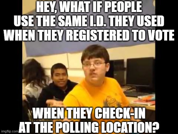 You know what? I'm about to say it | HEY, WHAT IF PEOPLE USE THE SAME I.D. THEY USED WHEN THEY REGISTERED TO VOTE; WHEN THEY CHECK-IN AT THE POLLING LOCATION? | image tagged in you know what i'm about to say it | made w/ Imgflip meme maker