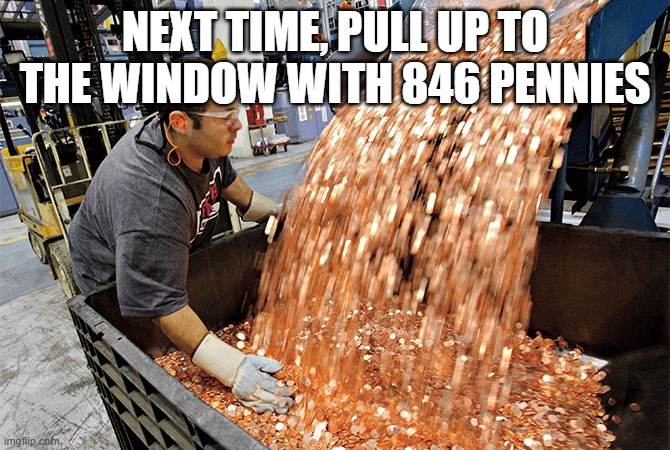 If I had a penny for every time | NEXT TIME, PULL UP TO THE WINDOW WITH 846 PENNIES | image tagged in if i had a penny for every time | made w/ Imgflip meme maker