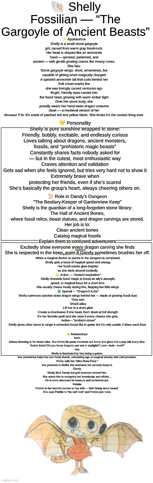 Shelly (Dandy's Dungeon AU) lore (sorry if it's hard to read I made it as big as I could) | 🐚 Shelly Fossilian — “The Gargoyle of Ancient Beasts”; ✨ Appearance
Shelly is a small stone gargoyle girl, carved from warm gray fossil-rock. Her head is shaped like an ammonite fossil — spiraled, patterned, and ancient — with gentle glowing cracks like mossy runes.
She has:
Stone gargoyle wings: short, ornamental, but capable of gliding when magically charged
A spiraled ammonite tail that curls behind her
Soft chisel-marks like she was lovingly carved centuries ago
Bright, friendly eyes carved into the fossil head, glowing with warm amber light
Over her stone body, she proudly wears her hand-sewn dragon costume cloak — a medieval version of her dinosaur PJs. It’s made of patched red and yellow fabric. She thinks it’s the coolest thing ever. 💛 Personality
Shelly is pure sunshine wrapped in stone:
Friendly, bubbly, excitable, and endlessly curious
Loves talking about dragons, ancient monsters, fossils, and “prehistoric magic beasts”
Constantly shares facts nobody asked for — but in the cutest, most enthusiastic way
Craves attention and validation
Gets sad when she feels ignored, but tries very hard not to show it
Extremely brave when protecting her friends, even if she’s scared
She’s basically the group’s heart, always cheering others on. 📜 Role in Dandy’s Dungeon
“The Bestiary-Keeper of Gardenview Keep”
Shelly is the guardian of a long-forgotten stone library:
The Hall of Ancient Bones,
where fossil relics, beast statues, and dragon carvings are stored.
Her job is to:
Clean ancient bones
Catalog magical fossils
Explain them to confused adventurers
Excitedly show everyone every dragon carving she finds
She is respected in the keep, even if Dandy sometimes brushes her off. ✨ Abilities
💨 Passive — Fossil Momentum
When a magical device or puzzle in the dungeon is completed, Shelly gets a burst of magical speed and energy.
Her fossil cracks glow brighter as she darts around excitedly.
🌟 Active — “Ancient Inspiration”
Shelly channels fossil magic to boost an ally’s strength, speed, or magical focus for a short time.
She usually cheers loudly during this, flapping her little wings.
🐉 Special — “Dragon’s Echo”
Shelly summons spectral stone dragon wings behind her — made of glowing fossil dust.
They can:
Shield allies
Lift her in a short glide
Create a shockwave if she beats them down at full strength
It’s her favorite spell and she uses it every chance she gets.
 Active— “problem slover”
Shelly gives other toons in range a extraction boost like in game but it’s only usable 2 times each floor. 🤝 Relationships
Astro
Adores listening to her beast tales. She thinks his panic moments are funny and gives him a pep talk every time.
“Astro! Astro! Did you know dragons can see in starlight!? Look—look—look!!”
Vee
Shelly is fascinated by Vee being a golem.
Vee sometimes helps her sort fossil shards, calculating age or magical density with cold precision.
Shelly calls her “Miss Rune-Face.”
Vee pretends to dislike this nickname but secretly keeps it.
Dandy
Shelly likes Dandy but gets insecure around him.
She wants him to recognize her knowledge and efforts…
He is more interested in treasure and performances.
Pebble
Pebble is her favorite person to nap with — both being stone-based.
She says Pebble is “the soft rock” and Pebble just nods. | image tagged in dandy's world,dandy's dungeon,au,lore,drawings | made w/ Imgflip meme maker