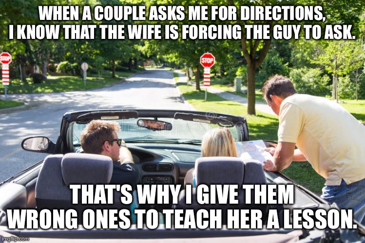 WHEN A COUPLE ASKS ME FOR DIRECTIONS, I KNOW THAT THE WIFE IS FORCING THE GUY TO ASK. THAT'S WHY I GIVE THEM WRONG ONES TO TEACH HER A LESSON. | image tagged in directions | made w/ Imgflip meme maker