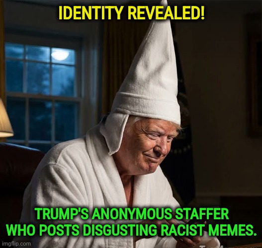 Trump's anonymous staffer who posts disgusting racist memes | IDENTITY REVEALED! TRUMP'S ANONYMOUS STAFFER WHO POSTS DISGUSTING RACIST MEMES. | image tagged in trump's anonymous staffer who posts disgusting racist memes,trump,racist,white supremacists,kkk,ku klux klan | made w/ Imgflip meme maker