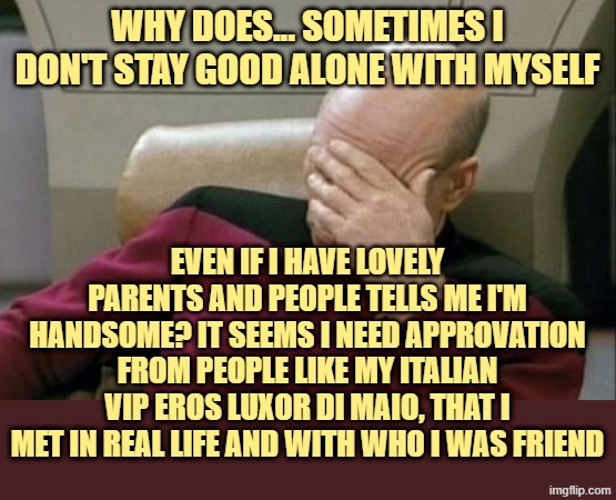 why i do feel this way..? | WHY DOES... SOMETIMES I DON'T STAY GOOD ALONE WITH MYSELF; EVEN IF I HAVE LOVELY PARENTS AND PEOPLE TELLS ME I'M HANDSOME? IT SEEMS I NEED APPROVATION FROM PEOPLE LIKE MY ITALIAN VIP EROS LUXOR DI MAIO, THAT I MET IN REAL LIFE AND WITH WHO I WAS FRIEND | image tagged in memes,captain picard facepalm | made w/ Imgflip meme maker