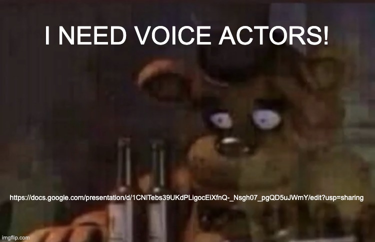 https://docs.google.com/presentation/d/1CNlTebs39UKdPLigocEiXfnQ-_Nsgh07_pgQD5uJWmY/edit?usp=sharing | I NEED VOICE ACTORS! https://docs.google.com/presentation/d/1CNlTebs39UKdPLigocEiXfnQ-_Nsgh07_pgQD5uJWmY/edit?usp=sharing | image tagged in freddy ptsd | made w/ Imgflip meme maker