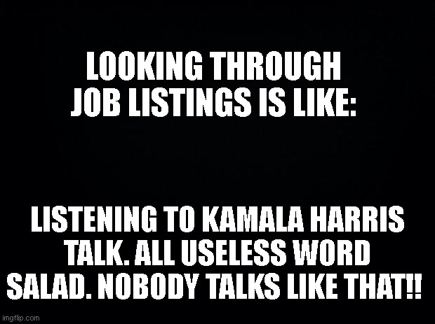 HR Nonsense | LOOKING THROUGH JOB LISTINGS IS LIKE:; LISTENING TO KAMALA HARRIS TALK. ALL USELESS WORD SALAD. NOBODY TALKS LIKE THAT!! | image tagged in black background,hr word salad,kamala harris,job listings,jobs | made w/ Imgflip meme maker