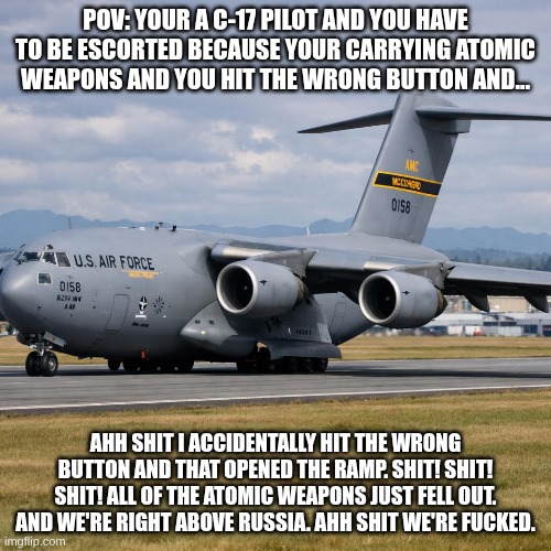 C-17 | POV: YOUR A C-17 PILOT AND YOU HAVE TO BE ESCORTED BECAUSE YOUR CARRYING ATOMIC WEAPONS AND YOU HIT THE WRONG BUTTON AND... AHH SHIT I ACCIDENTALLY HIT THE WRONG BUTTON AND THAT OPENED THE RAMP. SHIT! SHIT! SHIT! ALL OF THE ATOMIC WEAPONS JUST FELL OUT. AND WE'RE RIGHT ABOVE RUSSIA. AHH SHIT WE'RE FUCKED. | image tagged in cool | made w/ Imgflip meme maker