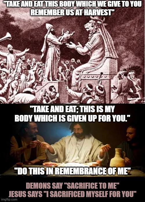 Demons take. Jesus gives. | "TAKE AND EAT THIS BODY WHICH WE GIVE TO YOU; REMEMBER US AT HARVEST"; "TAKE AND EAT; THIS IS MY BODY WHICH IS GIVEN UP FOR YOU."; "DO THIS IN REMEMBRANCE OF ME"; DEMONS SAY "SACRIFICE TO ME"
JESUS SAYS "I SACRIFICED MYSELF FOR YOU" | image tagged in jesus christ,r/dankchristianmemes,demons,sacrifice | made w/ Imgflip meme maker