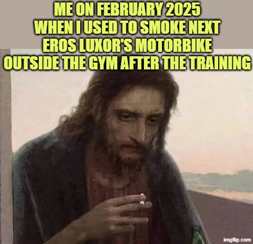 i didn't know what i was seeking at his gym, maybe his friendship, maybe his respect, but it was difficult.. | ME ON FEBRUARY 2025 WHEN I USED TO SMOKE NEXT EROS LUXOR'S MOTORBIKE OUTSIDE THE GYM AFTER THE TRAINING | image tagged in smoking jesus | made w/ Imgflip meme maker