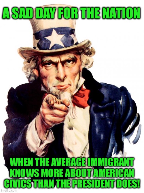 Uncle Sam Meme | A SAD DAY FOR THE NATION; WHEN THE AVERAGE IMMIGRANT KNOWS MORE ABOUT AMERICAN CIVICS THAN THE PRESIDENT DOES! | image tagged in memes,uncle sam | made w/ Imgflip meme maker