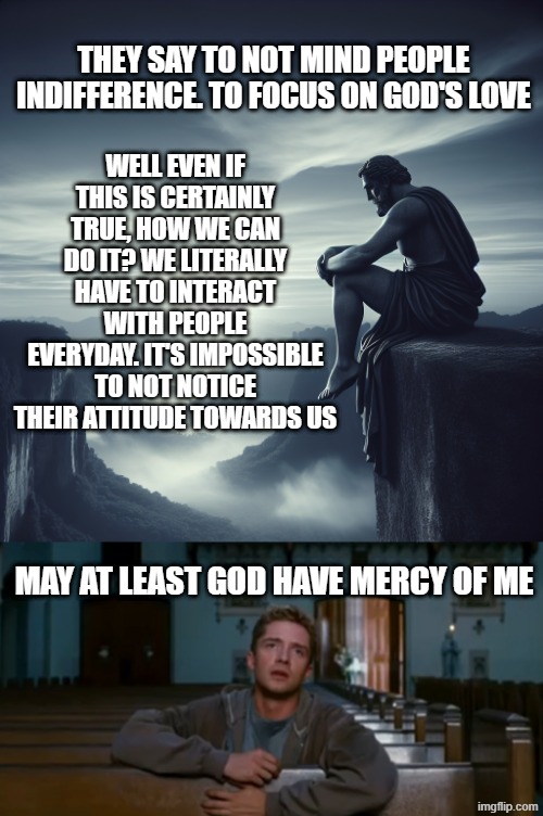 difficult life... | WELL EVEN IF THIS IS CERTAINLY TRUE, HOW WE CAN DO IT? WE LITERALLY HAVE TO INTERACT WITH PEOPLE EVERYDAY. IT'S IMPOSSIBLE TO NOT NOTICE THEIR ATTITUDE TOWARDS US; THEY SAY TO NOT MIND PEOPLE INDIFFERENCE. TO FOCUS ON GOD'S LOVE; MAY AT LEAST GOD HAVE MERCY OF ME | image tagged in jesus having depression sitting on cliff looking outwards,eddie brock kill peter parker | made w/ Imgflip meme maker