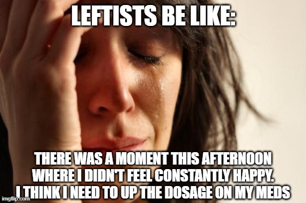 First World Problems Meme | LEFTISTS BE LIKE: THERE WAS A MOMENT THIS AFTERNOON WHERE I DIDN'T FEEL CONSTANTLY HAPPY. I THINK I NEED TO UP THE DOSAGE ON MY MEDS | image tagged in memes,first world problems | made w/ Imgflip meme maker