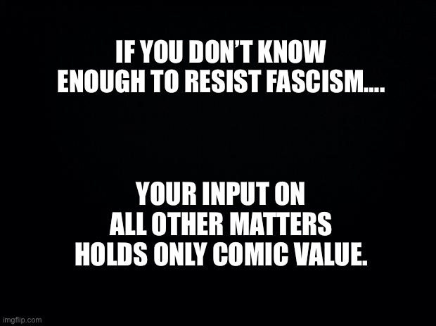 Comic value is the traitor’s only value. | IF YOU DON’T KNOW ENOUGH TO RESIST FASCISM…. YOUR INPUT ON ALL OTHER MATTERS HOLDS ONLY COMIC VALUE. | image tagged in black background | made w/ Imgflip meme maker